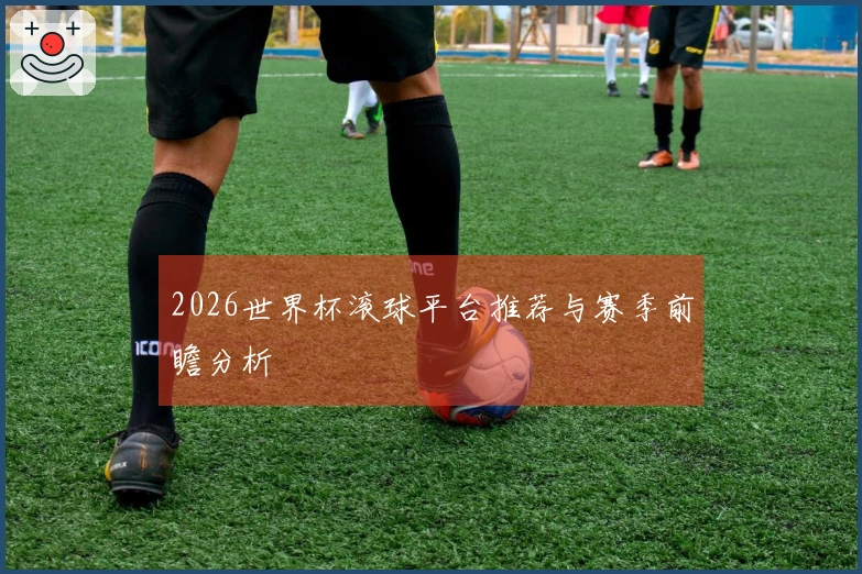 2026世界杯滚球平台推荐与赛季前瞻分析